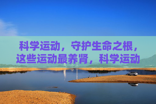 科学运动,守护生命之根,这些运动最养肾,科学运动养肾,守护生命之根 科学运动,守护生命之根,这些运动最养肾,科学运动养肾,守护生命之根