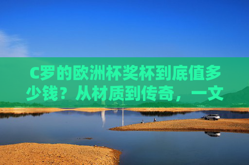 C罗的欧洲杯奖杯到底值多少钱？从材质到传奇，一文读懂其多重价值，C罗欧洲杯奖杯的多重价值，从材质到传奇