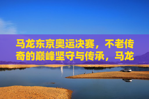 马龙东京奥运决赛，不老传奇的巅峰坚守与传承，马龙东京奥运决赛，不老传奇的巅峰坚守与传承