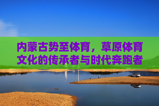 内蒙古势至体育,草原体育文化的传承者与时代奔跑者 内蒙古势至体育,草原体育文化的传承者与时代奔跑者