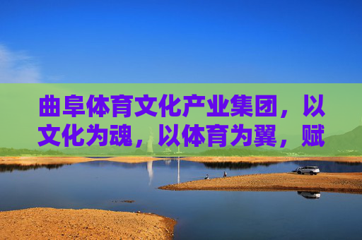 曲阜体育文化产业集团，以文化为魂，以体育为翼，赋能新时代文旅融合，曲阜体育文化产业集团，文化为魂体育为翼赋能新时代文旅融合