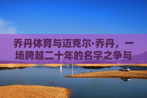 乔丹体育与迈克尔·乔丹，一场跨越二十年的名字之争与商业迷思