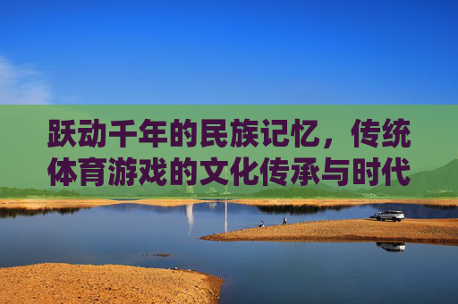 跃动千年的民族记忆,传统体育游戏的文化传承与时代新生,跃动千年的民族记忆,传统体育游戏的传承与新生 跃动千年的民族记忆,传统体育游戏的文化传承与时代新生,跃动千年的民族记忆,传统体育游戏的传承与新生