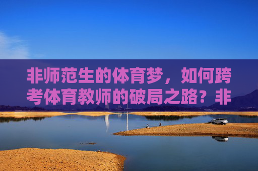 非师范生的体育梦,如何跨考体育教师的破局之路?非师范生跨考体育教师,体育梦的破局之路 非师范生的体育梦,如何跨考体育教师的破局之路?非师范生跨考体育教师,体育梦的破局之路