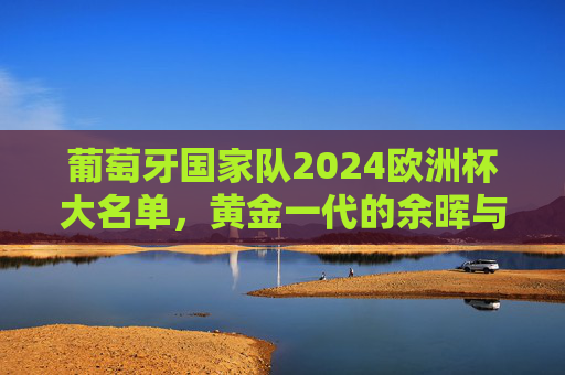 葡萄牙国家队2024欧洲杯大名单，黄金一代的余晖与新一代的锋芒，葡萄牙2024欧洲杯大名单，黄金一代余晖与新一代锋芒