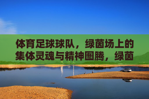 体育足球球队，绿茵场上的集体灵魂与精神图腾，绿茵场的精神图腾，足球球队的集体灵魂