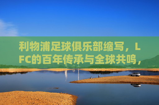 利物浦足球俱乐部缩写,LFC的百年传承与全球共鸣,LFC,百年传承与全球共鸣 利物浦足球俱乐部缩写,LFC的百年传承与全球共鸣,LFC,百年传承与全球共鸣