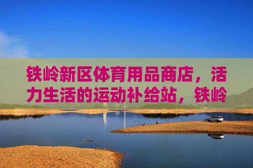 铁岭新区体育用品商店，活力生活的运动补给站，铁岭新区活力运动补给站
