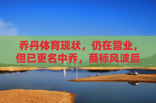 乔丹体育现状,仍在营业,但已更名中乔,商标风波后的转型之路,商标风波后乔丹体育更名中乔,转型之路仍在营业 乔丹体育现状,仍在营业,但已更名中乔,商标风波后的转型之路,商标风波后乔丹体育更名中乔,转型之路仍在营业