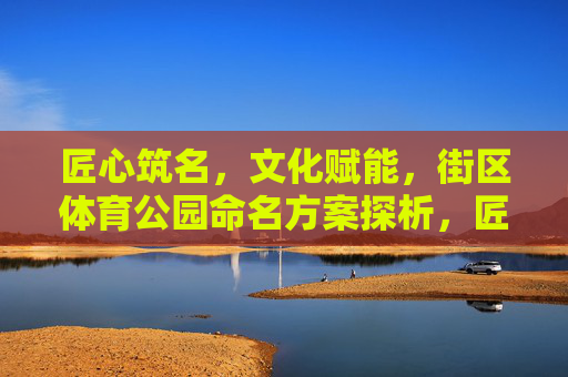 匠心筑名,文化赋能,街区体育公园命名方案探析,匠心·文化赋能,街区体育公园命名方案探析 匠心筑名,文化赋能,街区体育公园命名方案探析,匠心·文化赋能,街区体育公园命名方案探析