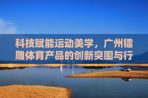 科技赋能运动美学,广州镭雕体育产品的创新突围与行业引领,科技赋能运动美学,镭雕体育创新引领行业突围 科技赋能运动美学,广州镭雕体育产品的创新突围与行业引领,科技赋能运动美学,镭雕体育创新引领行业突围