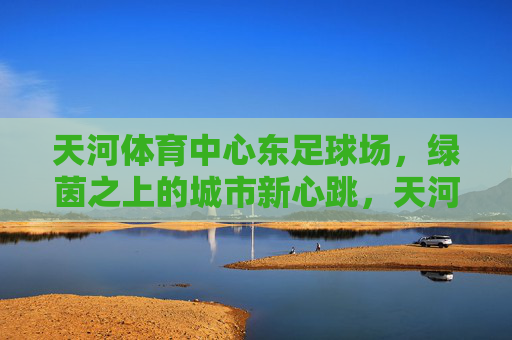 天河体育中心东足球场,绿茵之上的城市新心跳,天河体育中心东足球场,绿茵之上的城市新心跳 天河体育中心东足球场,绿茵之上的城市新心跳,天河体育中心东足球场,绿茵之上的城市新心跳