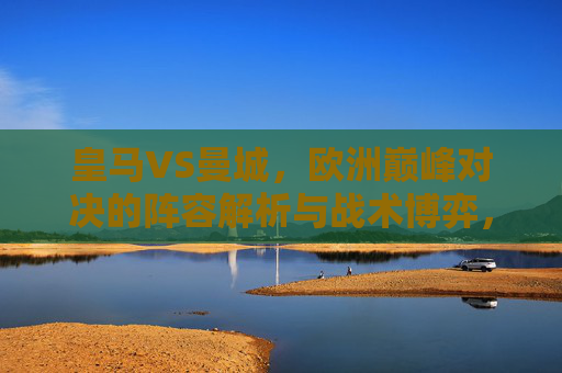 皇马VS曼城，欧洲巅峰对决的阵容解析与战术博弈，皇马VS曼城，巅峰对决的阵容解析与战术博弈