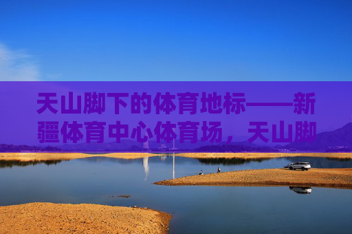 天山脚下的体育地标——新疆体育中心体育场，天山脚下的体育地标——新疆体育中心体育场