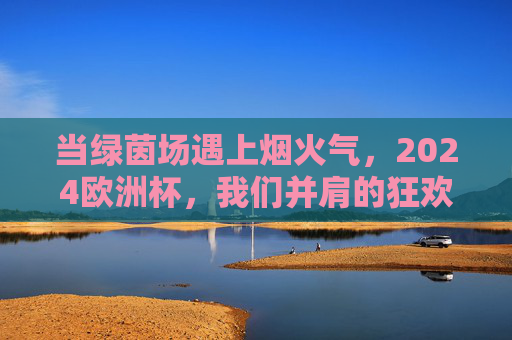 当绿茵场遇上烟火气,2024欧洲杯,我们并肩的狂欢夜,2024欧洲杯,绿茵烟火夜,并肩狂欢 当绿茵场遇上烟火气,2024欧洲杯,我们并肩的狂欢夜,2024欧洲杯,绿茵烟火夜,并肩狂欢