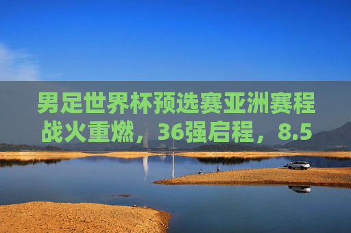男足世界杯预选赛亚洲赛程战火重燃，36强启程，8.5席之争谁主沉浮？男足世界杯预选赛亚洲区36强启程，8.5席之争谁主沉浮