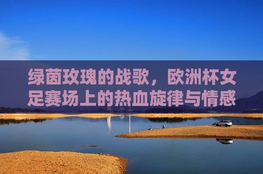 绿茵玫瑰的战歌,欧洲杯女足赛场上的热血旋律与情感共鸣,绿茵玫瑰战歌,欧洲杯女足的热血共鸣 绿茵玫瑰的战歌,欧洲杯女足赛场上的热血旋律与情感共鸣,绿茵玫瑰战歌,欧洲杯女足的热血共鸣
