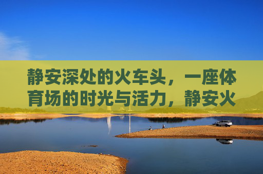 静安深处的火车头,一座体育场的时光与活力,静安火车头体育场,时光深处的活力 静安深处的火车头,一座体育场的时光与活力,静安火车头体育场,时光深处的活力