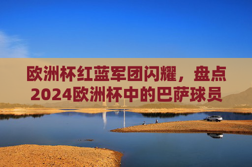 欧洲杯红蓝军团闪耀,盘点2024欧洲杯中的巴萨球员,2024欧洲杯红蓝军团闪耀,巴萨球员盘点 欧洲杯红蓝军团闪耀,盘点2024欧洲杯中的巴萨球员,2024欧洲杯红蓝军团闪耀,巴萨球员盘点