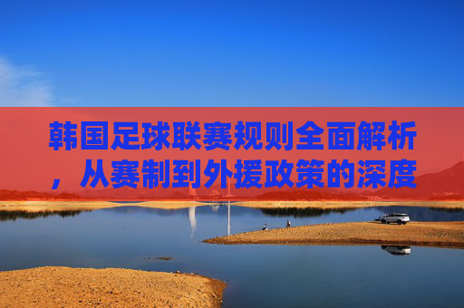 韩国足球联赛规则全面解析，从赛制到外援政策的深度解读，韩国足球联赛规则全面解析，赛制与外援政策深度解读