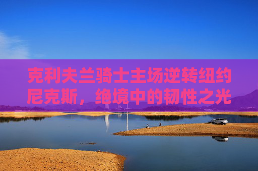 克利夫兰骑士主场逆转纽约尼克斯，绝境中的韧性之光，骑士主场逆转尼克斯，绝境绽放韧性之光