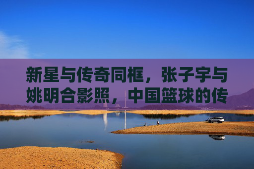 新星与传奇同框,张子宇与姚明合影照,中国篮球的传承与希望,新星与传奇同框,张子宇姚明合影照见证中国篮球传承与希望 新星与传奇同框,张子宇与姚明合影照,中国篮球的传承与希望,新星与传奇同框,张子宇姚明合影照见证中国篮球传承与希望