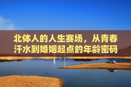 北体人的人生赛场,从青春汗水到婚姻起点的年龄密码,北体人,赛场青春到婚姻起点的年龄密码 北体人的人生赛场,从青春汗水到婚姻起点的年龄密码,北体人,赛场青春到婚姻起点的年龄密码
