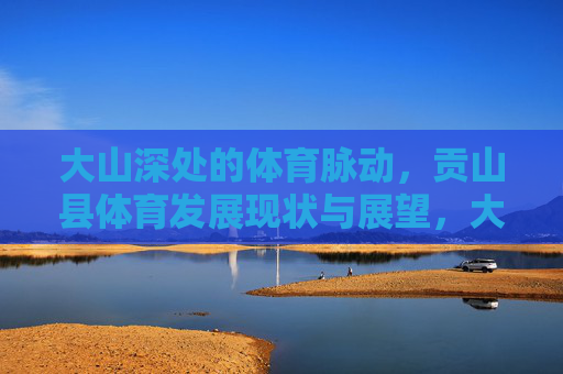 大山深处的体育脉动，贡山县体育发展现状与展望，大山深处的体育脉动，贡山县体育发展现状与展望