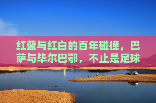 红蓝与红白的百年碰撞,巴萨与毕尔巴鄂,不止是足球的对抗,百年红蓝红白对决,巴萨毕尔巴鄂不止是足球 红蓝与红白的百年碰撞,巴萨与毕尔巴鄂,不止是足球的对抗,百年红蓝红白对决,巴萨毕尔巴鄂不止是足球