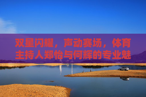 双星闪耀,声动赛场,体育主持人郑怡与何辉的专业魅力,双星闪耀声动赛场,郑怡何辉专业魅力尽显 双星闪耀,声动赛场,体育主持人郑怡与何辉的专业魅力,双星闪耀声动赛场,郑怡何辉专业魅力尽显