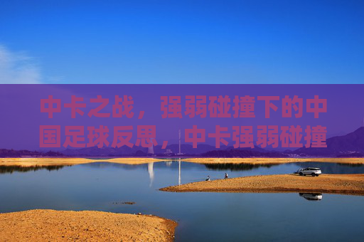 中卡之战，强弱碰撞下的中国足球反思，中卡强弱碰撞，中国足球的反思