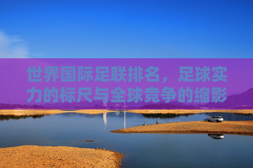 世界国际足联排名,足球实力的标尺与全球竞争的缩影,世界国际足联排名,足球实力的标尺与全球竞争的缩影 世界国际足联排名,足球实力的标尺与全球竞争的缩影,世界国际足联排名,足球实力的标尺与全球竞争的缩影