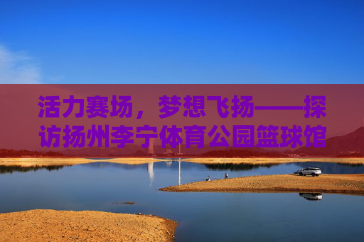 活力赛场,梦想飞扬——探访扬州李宁体育公园篮球馆,活力赛场,梦想飞扬——扬州李宁体育公园篮球馆 活力赛场,梦想飞扬——探访扬州李宁体育公园篮球馆,活力赛场,梦想飞扬——扬州李宁体育公园篮球馆