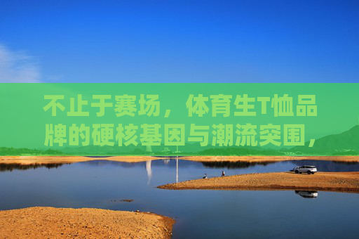 不止于赛场，体育生T恤品牌的硬核基因与潮流突围，不止于赛场，体育生T恤品牌的硬核基因与潮流突围