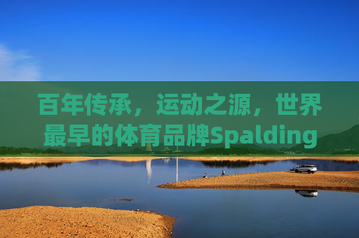 百年传承,运动之源,世界最早的体育品牌Spalding诞生记,百年传承铸就运动之源,Spalding诞生记 百年传承,运动之源,世界最早的体育品牌Spalding诞生记,百年传承铸就运动之源,Spalding诞生记