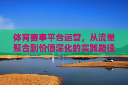 体育赛事平台运营,从流量聚合到价值深化的实践路径,体育赛事平台运营,从流量聚合到价值深化的实践路径 体育赛事平台运营,从流量聚合到价值深化的实践路径,体育赛事平台运营,从流量聚合到价值深化的实践路径