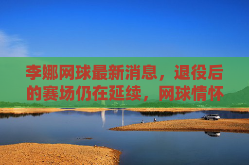 李娜网球最新消息,退役后的赛场仍在延续,网球情怀点亮新生代,李娜退役赛场延续,网球情怀点亮新生代 李娜网球最新消息,退役后的赛场仍在延续,网球情怀点亮新生代,李娜退役赛场延续,网球情怀点亮新生代
