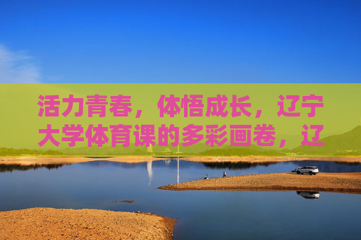 活力青春,体悟成长,辽宁大学体育课的多彩画卷,辽宁大学体育课,活力青春体悟成长的多彩画卷 活力青春,体悟成长,辽宁大学体育课的多彩画卷,辽宁大学体育课,活力青春体悟成长的多彩画卷