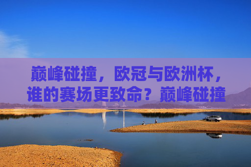 巅峰碰撞,欧冠与欧洲杯,谁的赛场更致命?巅峰碰撞,欧冠与欧洲杯,谁的赛场更致命? 巅峰碰撞,欧冠与欧洲杯,谁的赛场更致命?巅峰碰撞,欧冠与欧洲杯,谁的赛场更致命?