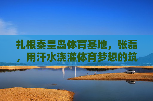 扎根秦皇岛体育基地,张磊,用汗水浇灌体育梦想的筑梦者,扎根秦皇岛体育基地,张磊用汗水浇灌体育梦想的筑梦者 扎根秦皇岛体育基地,张磊,用汗水浇灌体育梦想的筑梦者,扎根秦皇岛体育基地,张磊用汗水浇灌体育梦想的筑梦者