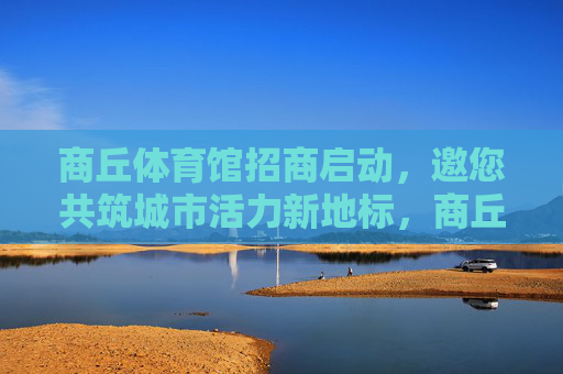 商丘体育馆招商启动，邀您共筑城市活力新地标，商丘体育馆招商启动，共筑城市活力新地标