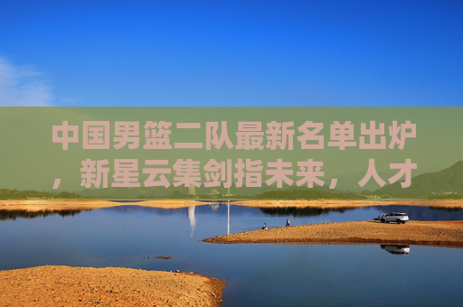 中国男篮二队最新名单出炉,新星云集剑指未来,人才梯队建设再提速,中国男篮二队新星云集 人才梯队建设提速 中国男篮二队最新名单出炉,新星云集剑指未来,人才梯队建设再提速,中国男篮二队新星云集 人才梯队建设提速