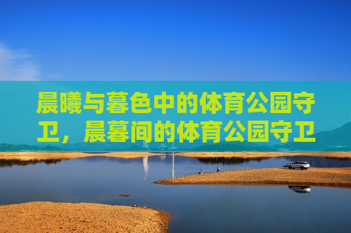 晨曦与暮色中的体育公园守卫,晨暮间的体育公园守卫 晨曦与暮色中的体育公园守卫,晨暮间的体育公园守卫