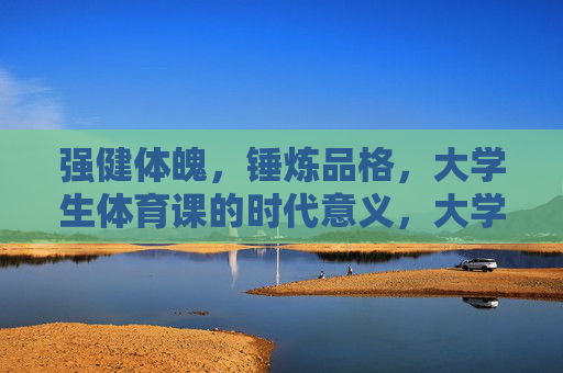 强健体魄,锤炼品格,大学生体育课的时代意义,大学生体育课,体魄锤炼与品格塑造的时代意义 强健体魄,锤炼品格,大学生体育课的时代意义,大学生体育课,体魄锤炼与品格塑造的时代意义