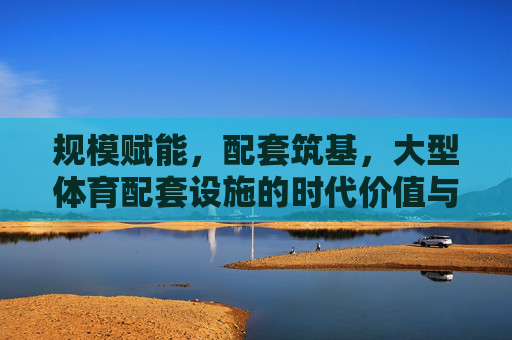 规模赋能，配套筑基，大型体育配套设施的时代价值与发展路径，规模赋能 配套筑基，大型体育配套设施的时代价值与发展路径