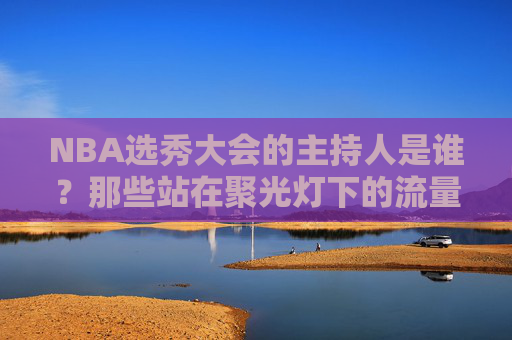 NBA选秀大会的主持人是谁?那些站在聚光灯下的流量担当与专业灵魂,NBA选秀大会主持人,聚光灯下的流量担当与专业灵魂 NBA选秀大会的主持人是谁?那些站在聚光灯下的流量担当与专业灵魂,NBA选秀大会主持人,聚光灯下的流量担当与专业灵魂