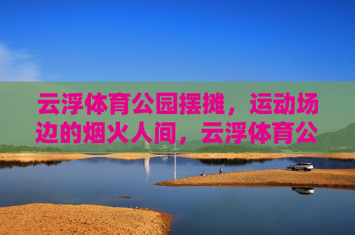云浮体育公园摆摊,运动场边的烟火人间,云浮体育公园,运动场边的烟火人间 云浮体育公园摆摊,运动场边的烟火人间,云浮体育公园,运动场边的烟火人间