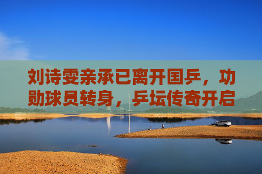 刘诗雯亲承已离开国乒，功勋球员转身，乒坛传奇开启人生新章，刘诗雯确认离开国乒 功勋球员开启人生新章