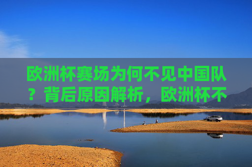 欧洲杯赛场为何不见中国队?背后原因解析,欧洲杯不见中国队背后原因解析 欧洲杯赛场为何不见中国队?背后原因解析,欧洲杯不见中国队背后原因解析