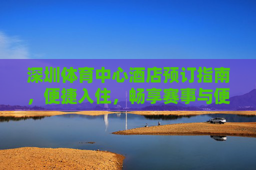 深圳体育中心酒店预订指南,便捷入住,畅享赛事与便捷出行,深圳体育中心酒店预订,便捷入住畅享赛事,便捷出行无忧 深圳体育中心酒店预订指南,便捷入住,畅享赛事与便捷出行,深圳体育中心酒店预订,便捷入住畅享赛事,便捷出行无忧